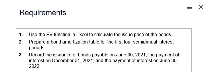 Requirements
1.
2.
Use the PV function in Excel to calculate the issue price of the bonds.
Prepare a bond amortization table for the first four semiannual interest
periods.
3. Record the issuance of bonds payable on June 30, 2021; the payment of
interest on December 31, 2021; and the payment of interest on June 30,
2022.
-
X