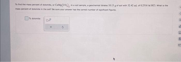 To find the mass percent of dolomite, or CaMg(CO₂),, in a soll sample, a geochemist titrates 10.13 g of soil with 32.42 mL of 0.2516 M HCl. What is the
mass percent of dolomite in the soil? Be sure your answer has the correct number of significant figures.
% dolomite
0.P
X
E
&
Ar
D