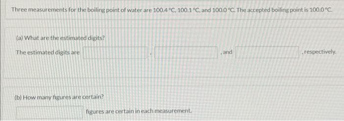 Three measurements for the boiling point of water are 100.4 °C, 100.1 °C, and 100.0 °C. The accepted boiling point is 100.0 °C.
(a) What are the estimated digits?
The estimated digits are
(b) How many figures are certain?
figures are certain in each measurement.
and
respectively.