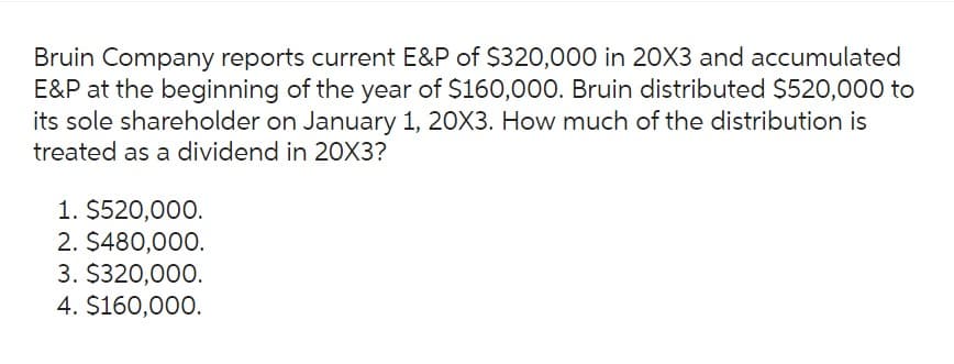 Bruin Company reports current E&P of $320,000 in 20X3 and accumulated
E&P at the beginning of the year of $160,000. Bruin distributed $520,000 to
its sole shareholder on January 1, 20X3. How much of the distribution is
treated as a dividend in 20X3?
1. $520,000.
2. $480,000.
3. $320,000.
4. $160,000.