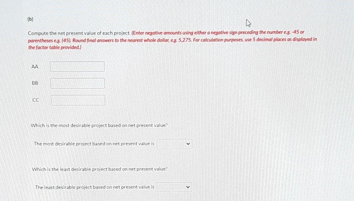 (b)
W
Compute the net present value of each project. (Enter negative amounts using either a negative sign preceding the number e.g.-45 or
parentheses e.g. (45). Round final answers to the nearest whole dollar, e.g. 5,275. For calculation purposes, use 5 decimal places as displayed in
the factor table provided.)
AA
BB
CC
Which is the most desirable project based on net present value?
The most desirable project based on net present value is
Which is the least desirable project based on net present value?
The least desirable project based on net present value is