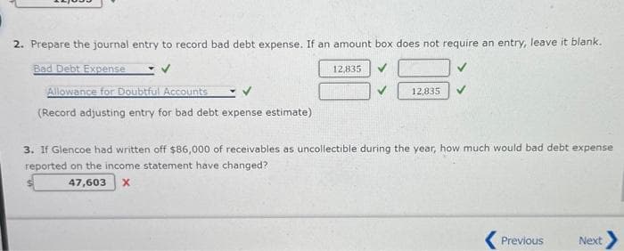 2. Prepare the journal entry to record bad debt expense. If an amount box does not require an entry, leave it blank.
Bad Debt Expense
Allowance for Doubtful Accounts
(Record adjusting entry for bad debt expense estimate)
12,835
12,835
3. If Glencoe had written off $86,000 of receivables as uncollectible during the year, how much would bad debt expense
reported on the income statement have changed?
47,603 X
Previous
Next