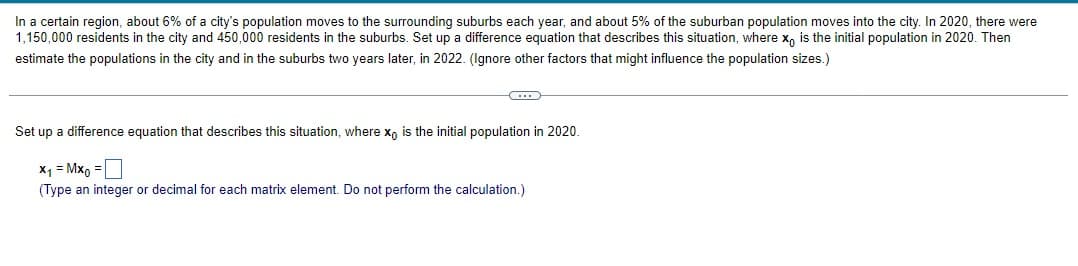 In a certain region, about 6% of a city's population moves to the surrounding suburbs each year, and about 5% of the suburban population moves into the city. In 2020, there were
1,150,000 residents in the city and 450,000 residents in the suburbs. Set up a difference equation that describes this situation, where x is the initial population in 2020. Then
estimate the populations in the city and in the suburbs two years later, in 2022. (Ignore other factors that might influence the population sizes.)
C
Set up a difference equation that describes this situation, where xo is the initial population in 2020.
x₁ = Mxo =
(Type an integer or decimal for each matrix element. Do not perform the calculation.)