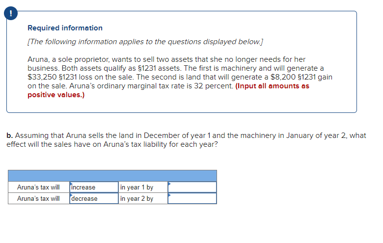 !
Required information
[The following information applies to the questions displayed below.]
Aruna, a sole proprietor, wants to sell two assets that she no longer needs for her
business. Both assets qualify as §1231 assets. The first is machinery and will generate a
$33,250 §1231 loss on the sale. The second is land that will generate a $8,200 §1231 gain
on the sale. Aruna's ordinary marginal tax rate is 32 percent. (Input all amounts as
positive values.)
b. Assuming that Aruna sells the land in December of year 1 and the machinery in January of year 2, what
effect will the sales have on Aruna's tax liability for each year?
Aruna's tax will
Aruna's tax will
increase
decrease
in year 1 by
in year 2 by