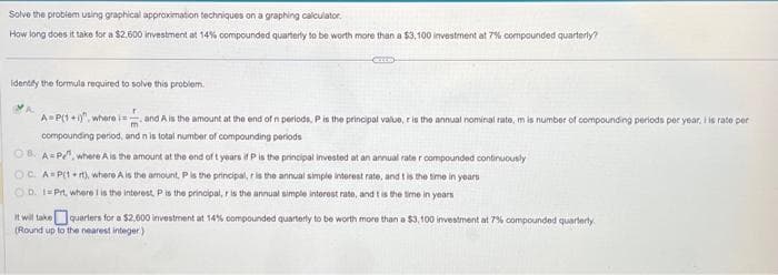 Solve the problem using graphical approximation techniques on a graphing calculator.
How long does it take for a $2.500 investment at 14% compounded quarterly to be worth more than a $3,100 investment at 7% compounded quarterly?
identify the formula required to solve this problem.
A=P(1+1), where i=
and A is the amount at the end of n periods, P is the principal value, r is the annual nominal rate, m is number of compounding periods per year, I is rate per
compounding period, and n is total number of compounding periods
OB A P¹, where A is the amount at the end of t years if P is the principal invested at an annual rater compounded continuously
OC. A=P(1+rt), where A is the amount, P is the principal, r is the annual simple interest rate, and t is the time in years
OD. 1 Prt, where 1 is the interest, P is the principal, r is the annual simple interest rate, and t is the time in years
It will take quarters for a $2.600 investment at 14% compounded quarterly to be worth more than a $3,100 investment at 7% compounded quarterly
(Round up to the nearest integer)