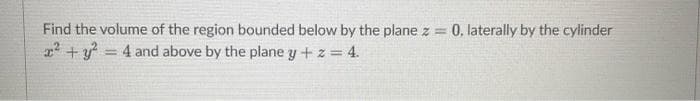 Find the volume of the region bounded below by the plane z = 0, laterally by the cylinder
x² + y² = 4 and above by the plane y + z = 4.