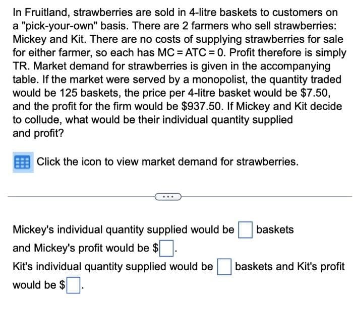 In Fruitland, strawberries are sold in 4-litre baskets to customers on
a "pick-your-own" basis. There are 2 farmers who sell strawberries:
Mickey and Kit. There are no costs of supplying strawberries for sale
for either farmer, so each has MC = ATC=0. Profit therefore is simply
TR. Market demand for strawberries is given in the accompanying
table. If the market were served by a monopolist, the quantity traded
would be 125 baskets, the price per 4-litre basket would be $7.50,
and the profit for the firm would be $937.50. If Mickey and Kit decide
to collude, what would be their individual quantity supplied
and profit?
Click the icon to view market demand for strawberries.
Mickey's individual quantity supplied would be
and Mickey's profit would be $
Kit's individual quantity supplied would be
would be $.
baskets
baskets and Kit's profit