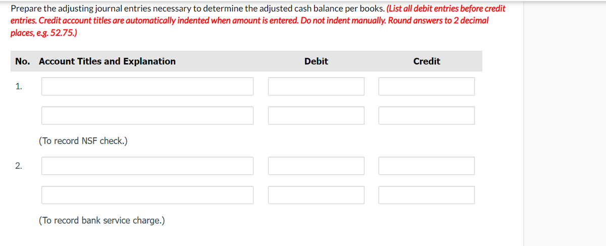 Prepare the adjusting journal entries necessary to determine the adjusted cash balance per books. (List all debit entries before credit
entries. Credit account titles are automatically indented when amount is entered. Do not indent manually. Round answers to 2 decimal
places, e.g. 52.75.)
No. Account Titles and Explanation
1.
2.
(To record NSF check.)
(To record bank service charge.)
Debit
Credit