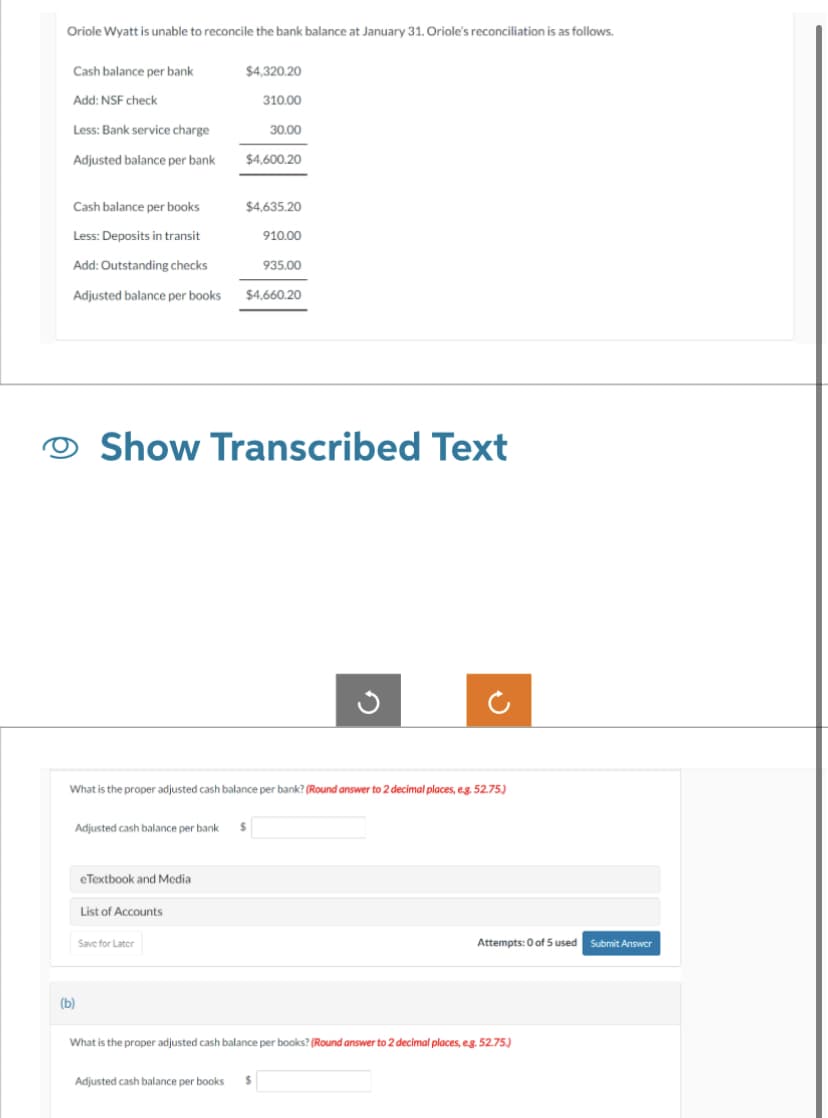 Oriole Wyatt is unable to reconcile the bank balance at January 31. Oriole's reconciliation is as follows.
Cash balance per bank
Add: NSF check
Less: Bank service charge
Adjusted balance per bank
(b)
$4,320.20
Cash balance per books
Less: Deposits in transit
Add: Outstanding checks
Adjusted balance per books $4,660.20
eTextbook and Media
Adjusted cash balance per bank $
List of Accounts
310.00
$4,600.20
Save for Later
30.00
$4,635.20
Show Transcribed Text
What is the proper adjusted cash balance per bank? (Round answer to 2 decimal places, e.g. 52.75.)
910.00
Adjusted cash balance per books $
935.00
Attempts: 0 of 5 used Submit Answer
What is the proper adjusted cash balance per books? (Round answer to 2 decimal places, e.g. 52.75.)