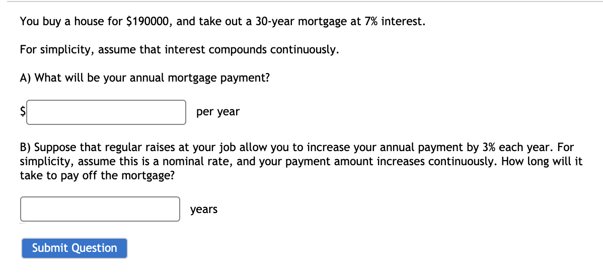 You buy a house for $190000, and take out a 30-year mortgage at 7% interest.
For simplicity, assume that interest compounds continuously.
A) What will be your annual mortgage payment?
$
per year
B) Suppose that regular raises at your job allow you to increase your annual payment by 3% each year. For
simplicity, assume this is a nominal rate, and your payment amount increases continuously. How long will it
take to pay off the mortgage?
Submit Question
years
