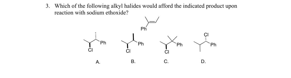3. Which of the following alkyl halides would afford the indicated product upon
reaction with sodium ethoxide?
Ph
po ju je pla
Ph
Ph
Ph
Ph
A.
B.
C.
D.