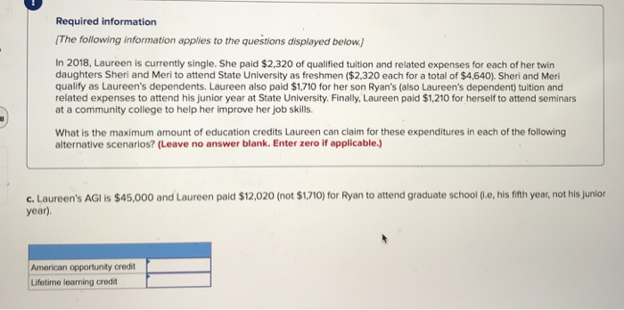Required information
[The following information applies to the questions displayed below.)
In 2018, Laureen is currently single. She paid $2,320 of qualified tuition and related expenses for each of her twin
daughters Sheri and Meri to attend State University as freshmen ($2,320 each for a total of $4,640). Sheri and Meri
qualify as Laureen's dependents. Laureen also paid $1,710 for her son Ryan's (also Laureen's dependent) tuition and
related expenses to attend his junior year at State University. Finally, Laureen paid $1,210 for herself to attend seminars
at a community college to help her improve her job skills.
What is the maximum amount of education credits Laureen can claim for these expenditures in each of the following
alternative scenarios? (Leave no answer blank. Enter zero if applicable.)
c. Laureen's AGI is $45,000 and Laureen paid $12,020 (not $1,710) for Ryan to attend graduate school (i.e, his fifth year, not his junior
year).
American opportunity credit
Lifetime learning credit