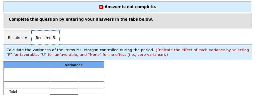 Complete this question by entering your answers in the tabs below.
Required A Required B
Answer is not complete.
Calculate the variances of the items Ms. Morgan controlled during the period. (Indicate the effect of each variance by selecting
"F" for favorable, "U" for unfavorable, and "None" for no effect (i.e., zero variance).)
Total
Variances