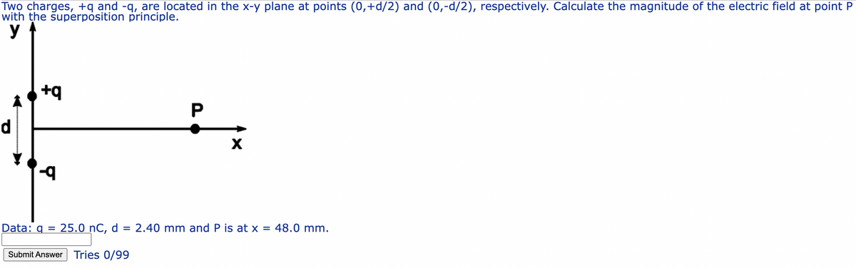 Two charges, +q and -q, are located in the x-y plane at points (0,+d/2) and (0,-d/2), respectively. Calculate the magnitude of the electric field at point P
with the superposition principle.
y
+q
Y
P
X
Data: q = 25.0 nC, d = 2.40 mm and P is at x = 48.0 mm.
Submit Answer Tries 0/99
