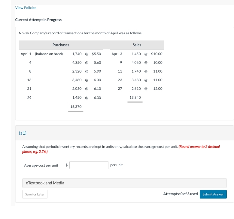 View Policies
Current Attempt in Progress
Novak Company's record of transactions for the month of April was as follows.
April 1 (balance on hand)
4
(a1)
8
13
21
29
Purchases
Average-cost per unit
eTextbook and Media
Save for Later
1,740 @ $5.50
4,350 @
2,320 @
3,480
2,030
1,450
15,370
5.60
5.90
6.00
6.10
6.30
April 3
9
11
23
27
Sales
per unit
1,450
4,060 @
1,740 @
3,480 @
$10.00
13,340
10.00
Assuming that periodic inventory records are kept in units only, calculate the average-cost per unit. (Round answer to 2 decimal
places, e.g. 2.76.)
11.00
11.00
2,610 @ 12.00
Attempts: 0 of 3 used Submit Answer