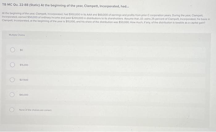 TB
MC Qu. 22-88 (Static) At the beginning of the year, Clampett, Incorporated, had...
At the beginning of the year, Clampett, Incorporated, had $100,000 in its AAA and $60,000 of earnings and profits from prior C corporation years. During the year, Clampett,
Incorporated, earned $50,000 of ordinary income and paid $200,000 in distributions to its shareholders. Assume that JD. owns 25 percent of Clampett, Incorporated, his basis in
Clampett, Incorporated, at the beginning of the year is $10,000, and his share of the distribution was $50,000. How much, if any, of the distribution is taxable as a capital gain?
Mutiple Choice
O
50
$15,000
$27,500
$40,000
None of the choices are correct