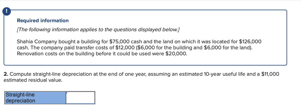 Required information
[The following information applies to the questions displayed below.]
Shahia Company bought a building for $75,000 cash and the land on which it was located for $126,000
cash. The company paid transfer costs of $12,000 ($6,000 for the building and $6,000 for the land).
Renovation costs on the building before it could be used were $20,000.
2. Compute straight-line depreciation at the end of one year, assuming an estimated 10-year useful life and a $11,000
estimated residual value.
Straight-line
depreciation
