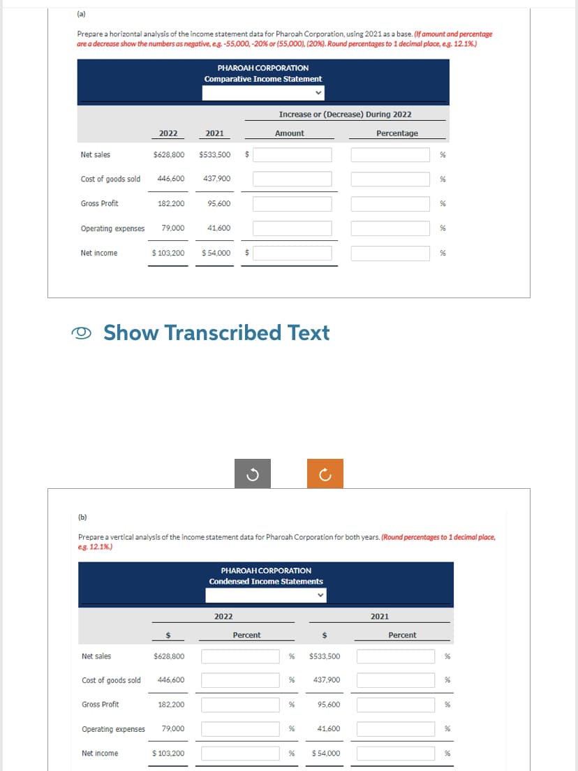 (a)
Prepare a horizontal analysis of the income statement data for Pharoah Corporation, using 2021 as a base. (If amount and percentage
are a decrease show the numbers as negative, e.g. -55,000, -20 % or (55,000), (20%). Round percentages to 1 decimal place, e.g. 12.1%)
Net sales
Cost of goods sold
Gross Profit
Net income
(b)
Operating expenses 79,000
Net sales
Cost of goods sold
2022
Gross Profit
$628,800
Operating expenses
Net income
182.200
446,600 437,900
$ 103,200
$628,800
446,600
PHAROAH CORPORATION
Comparative Income Statement
Show Transcribed Text
182,200
2021
79,000
$533,500
$ 103,200
95,600
41,600
$
$ 54,000 $
Prepare a vertical analysis of the income statement data for Pharoah Corporation for both years. (Round percentages to 1 decimal place,
eg. 12.1%)
Ű
2022
Increase or (Decrease) During 2022
Percentage
Amount
PHAROAH CORPORATION
Condensed Income Statements
Percent
%
%
%
%
%
$
$533,500
437,900
95,600
41,600
$ 54,000
2021
96
Percent
%
96
96
96
%
%
%
%
%