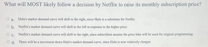 What will MOST likely follow a decision by Netflix to raise its monthly subscription price?
O a. Hulu's market demand curve will shift to the right, since Hulu is a substitute for Netflix.
O b.
Netflix's market demand curve will shift to the left in response to the higher price.
Oc. Netflix's market demand curve will shift to the right, since subscribers assume the price hike will be used for original programming.
Od. There will be a movement down Hulu's market demand curve, since Hulu is now relatively cheaper.