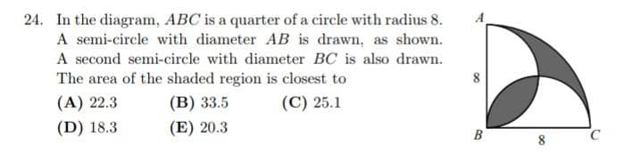 24. In the diagram, ABC is a quarter of a circle with radius 8.
A semi-circle with diameter AB is drawn, as shown.
A second semi-circle with diameter BC is also drawn.
The area of the shaded region is closest to
(A) 22.3
(B) 33.5
(C) 25.1
(D) 18.3
(E) 20.3
B
8
C