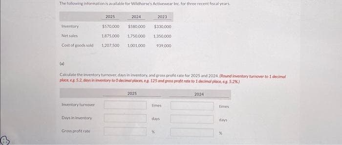 The following information is available for Wildhorse's Activewear Inc. for three recent fiscal years.
Inventory
Net sales
Cost of goods sold
(a)
Inventory turnover
Calculate the inventory turnover, days in inventory, and gross profit rate for 2025 and 2024. (Round inventory turnover to 1 decimal
place, eg. 5.2, days in inventory to O decimal places, eg 125 and gross profit rate to 1 decimal place, eg. 5.2%)
Days in inventory
2025
2024
$570,000
$580,000
1,875,000 1,750,000
1.207,500 1,001,000
Gross profit rate
2023
$330,000
1,350,000
939,000
2025
times
days
2024
times
days
%
