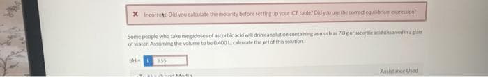 * Incorrekt. Did you calculate the molarity before setting up your ICE table? Did you use the correct equilibrium expression?
Some people who take megadoses of ascorbic acid will drink a solution containing as much as 70g of ascorbic acid dissolved in a glass
of water. Assuming the volume to be 0.400 L, calculate the pH of this solution
pH-355
Tether Fond Morty
Assistance Used