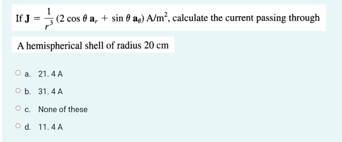 If J
31/34 (2 cos 0 a, + sin 0 a) A/m², calculate the current passing through
A hemispherical shell of radius 20 cm
a.
O b.
c.
d.
21.4 A
31.4 A
None of these
11.4 A