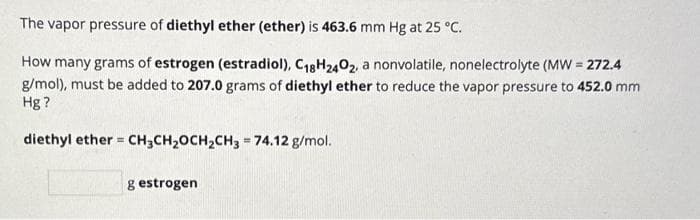 The vapor pressure of diethyl ether (ether) is 463.6 mm Hg at 25 °C.
How many grams of estrogen (estradiol), C₁8H2402, a nonvolatile, nonelectrolyte (MW = 272.4
g/mol), must be added to 207.0 grams of diethyl ether to reduce the vapor pressure to 452.0 mm
Hg?
diethyl ether = CH3CH₂OCH₂CH3 = 74.12 g/mol.
g estrogen