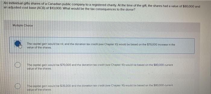 An individual gifts shares of a Canadian public company to a registered charity. At the time of the gift, the shares had a value of $80,000 and
an adjusted cost base (ACB) of $10,000. What would be the tax consequences to the donor?
Multiple Choice
The capital gain would be nil, and the donation tox credit (see Chapter 10) would be based on the $70.000 increase in the
volue of the shares.
The capital gain would be $70,000 and the donation tax credit (see Chapter 10) would be based on the $80.000 current
value of the shores
O
The capital gain would be $35.000 and the donation tax credit (see Chapter 30 would be based on the $80.000 current
value of the shares