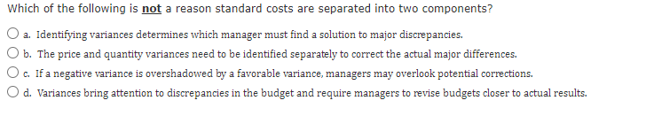 Which of the following is not a reason standard costs are separated into two components?
O a. Identifying variances determines which manager must find a solution to major discrepancies.
O b. The price and quantity variances need to be identified separately to correct the actual major differences.
O c. If a negative variance is overshadowed by a favorable variance, managers may overlook potential corrections.
d. Variances bring attention to discrepancies in the budget and require managers to revise budgets closer to actual results.