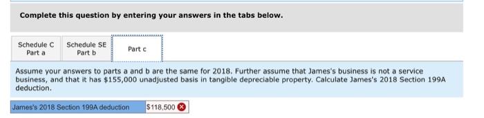 Complete this question by entering your answers in the tabs below.
Schedule C Schedule SE
Part b
Part a
Part c
Assume your answers to parts a and b are the same for 2018. Further assume that James's business is not a service
business, and that it has $155,000 unadjusted basis in tangible depreciable property. Calculate James's 2018 Section 199A
deduction.
James's 2018 Section 199A deduction
$118.500