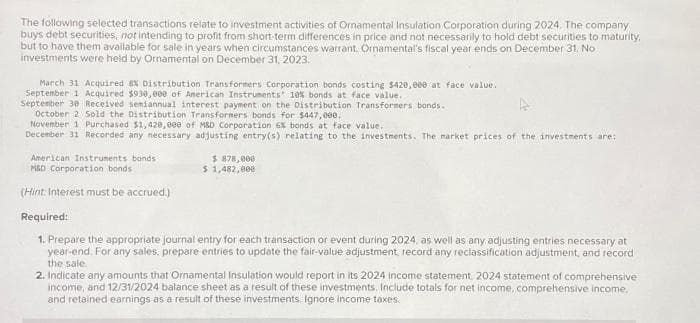 The following selected transactions relate to investment activities of Ornamental Insulation Corporation during 2024. The company
buys debt securities, not intending to profit from short-term differences in price and not necessarily to hold debt securities to maturity.
but to have them available for sale in years when circumstances warrant. Ornamental's fiscal year ends on December 31. No
investments were held by Ornamental on December 31, 2023.
March 31 Acquired 8% Distribution Transformers Corporation bonds costing $420,000 at face value.
September 1 Acquired $930,000 of American Instruments 10% bonds at face value.
September 30 Received seniannual interest payment on the Distribution Transformers bonds.
October 2 Sold the Distribution Transformers bonds for $447,000.
November 1 Purchased $1,420,000 of M&D Corporation 6% bonds at face value.
December 31 Recorded any necessary adjusting entry(s) relating to the investments. The market prices of the investments are:
American Instruments bonds
M&D Corporation bonds
(Hint: Interest must be accrued.)
$ 878,000
$ 1,482,000
Required:
1. Prepare the appropriate journal entry for each transaction or event during 2024, as well as any adjusting entries necessary at
year-end. For any sales, prepare entries to update the fair-value adjustment record any reclassification adjustment, and record
the sale.
2. Indicate any amounts that Ornamental Insulation would report in its 2024 income statement, 2024 statement of comprehensive
income, and 12/31/2024 balance sheet as a result of these investments. Include totals for net income, comprehensive income.
and retained earnings as a result of these investments. Ignore income taxes.