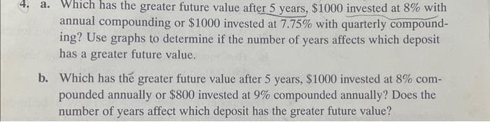 4. a. Which has the greater future value after 5 years, $1000 invested at 8% with
annual compounding or $1000 invested at 7.75% with quarterly compound-
ing? Use graphs to determine if the number of years affects which deposit
has a greater future value.
b. Which has the greater future value after 5 years, $1000 invested at 8% com-
pounded annually or $800 invested at 9% compounded annually? Does the
number of years affect which deposit has the greater future value?