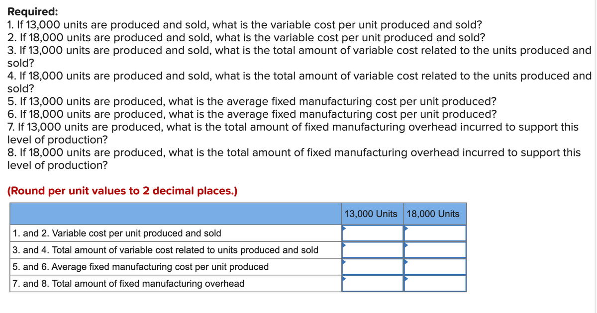 Required:
1. If 13,000 units are produced and sold, what is the variable cost per unit produced and sold?
2. If 18,000 units are produced and sold, what is the variable cost per unit produced and sold?
3. If 13,000 units are produced and sold, what is the total amount of variable cost related to the units produced and
sold?
4. If 18,000 units are produced and sold, what is the total amount of variable cost related to the units produced and
sold?
5. If 13,000 units are produced, what is the average fixed manufacturing cost per unit produced?
6. If 18,000 units are produced, what is the average fixed manufacturing cost per unit produced?
7. If 13,000 units are produced, what is the total amount of fixed manufacturing overhead incurred to support this
level of production?
8. If 18,000 units are produced, what is the total amount of fixed manufacturing overhead incurred to support this
level of production?
(Round per unit values to 2 decimal places.)
1. and 2. Variable cost per unit produced and sold
3. and 4. Total amount of variable cost related to units produced and sold
5. and 6. Average fixed manufacturing cost per unit produced
7. and 8. Total amount of fixed manufacturing overhead
13,000 Units 18,000 Units