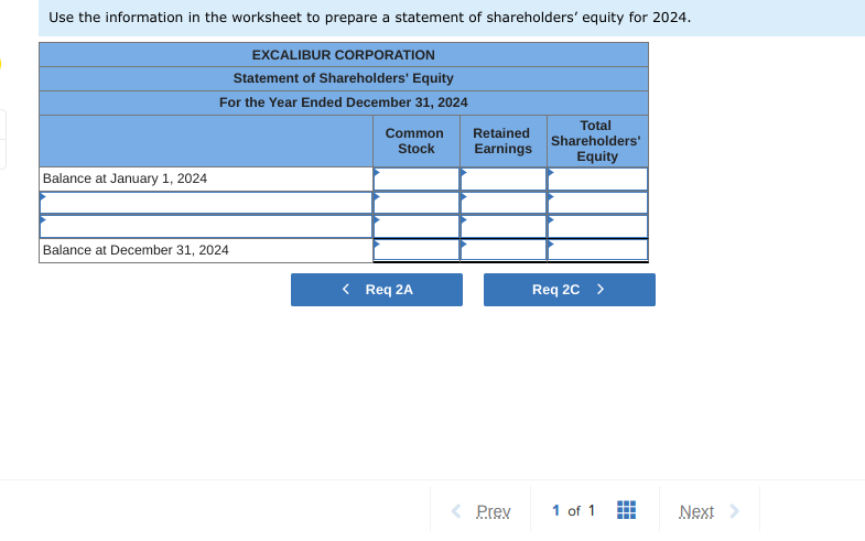 Use the information in the worksheet to prepare a statement of shareholders' equity for 2024.
EXCALIBUR CORPORATION
Statement of Shareholders' Equity
For the Year Ended December 31, 2024
Balance at January 1, 2024
Balance at December 31, 2024
Common
Stock
Req 2A
Retained
Earnings
< Prev
Total
Shareholders'
Equity
Req 2C
1 of 1
Next >