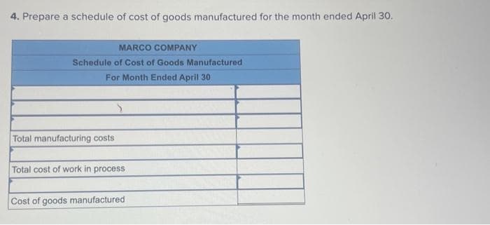 4. Prepare a schedule of cost of goods manufactured for the month ended April 30.
MARCO COMPANY
Schedule of Cost of Goods Manufactured
For Month Ended April 30
Total manufacturing costs
>
Total cost of work in process
Cost of goods manufactured
