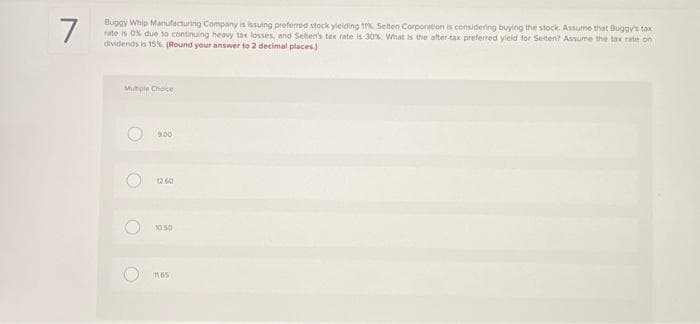 7
Buggy Whip Manufacturing Company is issuing preferred stock yielding t% Setten Corporation is considering buying the stock. Assume that Buggy's tax
rate is 0% due to continuing heavy tax losses, and Setten's tax rate is 30%. What is the after-tax preferred yield for Selten? Assume the tax rate on t
dividends is 15% (Round your answer to 2 decimal places)
Multiple Choice
O
O
O
900
12.60
10.50
1165