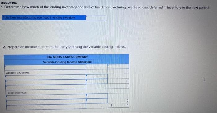 requirea:
1. Determine how much of the ending inventory consists of fixed manufacturing overhead cost deferred in inventory to the next period.
Total fixed manufacturing overhead in onding inventory
2. Prepare an income statement for the year using the variable costing method.
Variable expenses
Fixed expenses
IDA SIDHA KARYA COMPANY
Variable Costing Income Statement
S
0
0
0
0