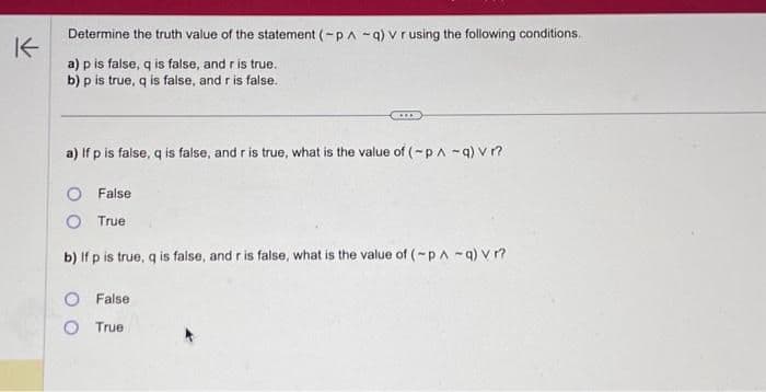 K
Determine the truth value of the statement (-p-q) v r using the following conditions.
a) p is false, q is false, and r is true.
b) p is true, q is false, and r is false.
***
a) If p is false, q is false, and r is true, what is the value of (~p/ -q) vr?
O False
O True
b) If p is true, q is false, and r is false, what is the value of (~pA -q) v r?
O False
O True