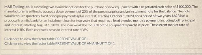 M&B Tooling Ltd. is assessing two available options for the purchase of new equipment with a negotiated cash price of $100,000. The
manufacturer is willing to accept a down payment of 20% of the purchase price and an instalment note for the balance. The note
would require quarterly fixed principal payments (plus interest) starting October 1, 2023, for a period of two years. M&B has a
proposal from its bank for an instalment loan for two years that requires a fixed blended monthly payment (including both principal
and interest) starting August 1, 2023. The loan would be for 80% of the equipment's purchase price. The current market rate of
interest is 8%. Both contracts have an interest rate of 8%
Click here to view the factor table PRESENT VALUE OF 1.
Click here to view the factor table PRESENT VALUE OF AN ANNUITY OF 1.