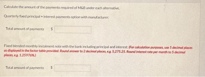 Calculate the amount of the payments required of M&B under each alternative.
Quarterly fixed principal + interest payments option with manufacturer:
Total amount of payments $
Fixed blended monthly instalment note with the bank including principal and interest: (For calculation purposes, use 5 decimal places
as displayed in the factor table provided. Round answer to 2 decimal places, eg. 5,275.25. Round interest rate per month to 5 decimal
places, e.g. 1.25976%)
Total amount of payments