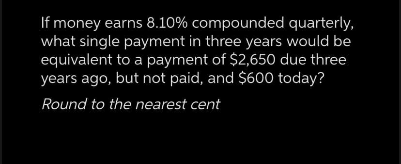 If money earns 8.10% compounded quarterly,
what single payment in three years would be
equivalent to a payment of $2,650 due three
years ago, but not paid, and $600 today?
Round to the nearest cent