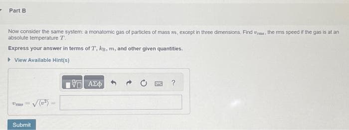 Part B
Now consider the same system: a monatomic gas of particles of mass m, except in three dimensions. Find is the mms speed if the gas is at an
absolute temperature T.
Express your answer in terms of T, kg, m, and other given quantities.
▸ View Available Hint(s)
Urma
Submit
(0²)
1971 ΑΣΦΑ
?