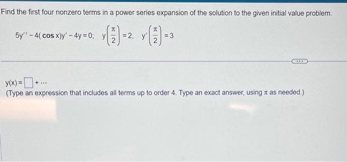Find the first four nonzero terms in a power series expansion of the solution to the given initial value problem.
(1)
5y"-4(cos x)y' - 4y=0; y
= 2, y'
= 3
y(x) =
+...
(Type an expression that includes all terms up to order 4. Type an exact answer, using as needed.)