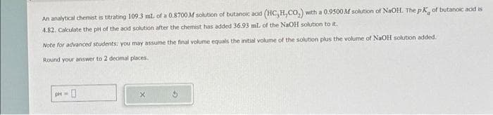 An analytical chemist is titrating 109.3 ml. of a 0.8700 M solution of butanoic acid (HC,H,CO,) with a 0.9500 M solution of NaOH. The pK, of butanoic add is
4.82. Calculate the pH of the and solution after the chemist has added 36.93 mL of the NaOH solution to it.
Note for advanced students: you may assume the final volume equals the initial volume of the solution plus the volume of NaOH solution added.
Round your answer to 2 decimal places.
pH = 0
X
