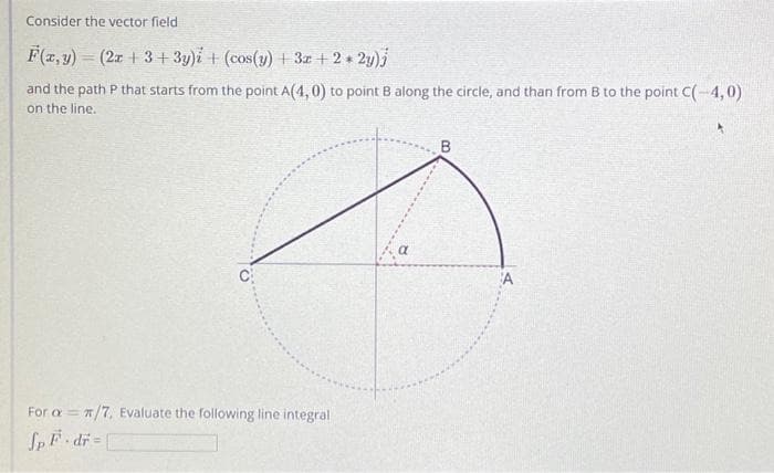 Consider the vector field
F(x, y) = (2x +3+3y)i + (cos(y) + 3x + 2 * 2y)j
and the path P that starts from the point A(4,0) to point B along the circle, and than from B to the point C(-4,0)
on the line.
For aπ/7, Evaluate the following line integral.
Sp F.dr=
a
B
A