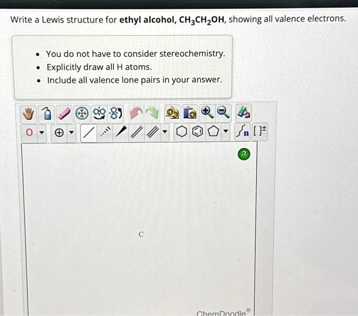 Write a Lewis structure for ethyl alcohol, CH3CH₂OH, showing all valence electrons.
• You do not have to consider stereochemistry.
• Explicitly draw all H atoms.
• Include all valence lone pairs in your answer.
/
?
ChemDoodle