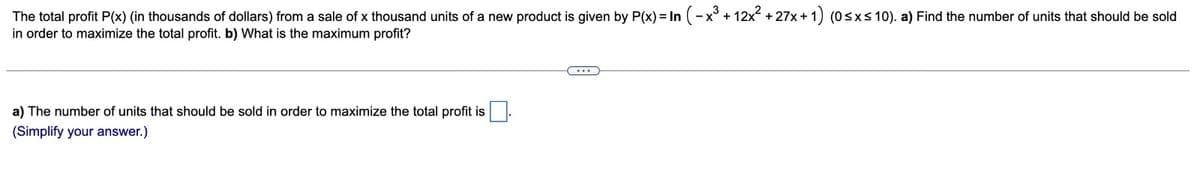 The total profit P(x) (in thousands of dollars) from a sale of x thousand units of a new product is given by P(x) = In (-x³ + 12x² +27x+
in order to maximize the total profit. b) What is the maximum profit?
a) The number of units that should be sold in order to maximize the total profit is
(Simplify your answer.)
C...
x+1) (0≤x≤10). a) Find the number of units that should be sold