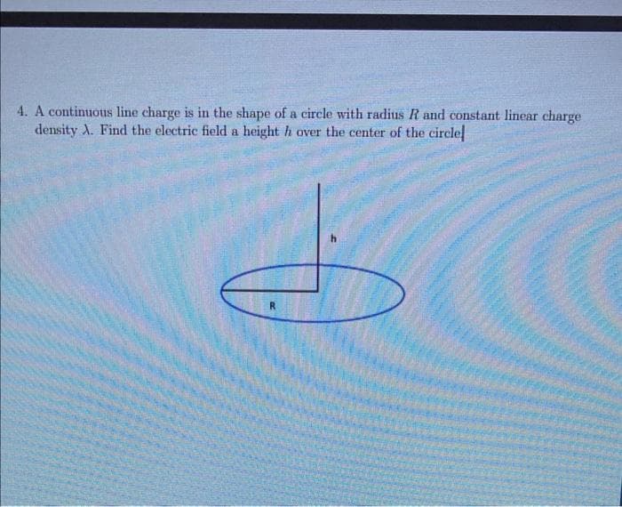 4. A continuous line charge is in the shape of a circle with radius R and constant linear charge
density A. Find the electric field a height h over the center of the circle
R