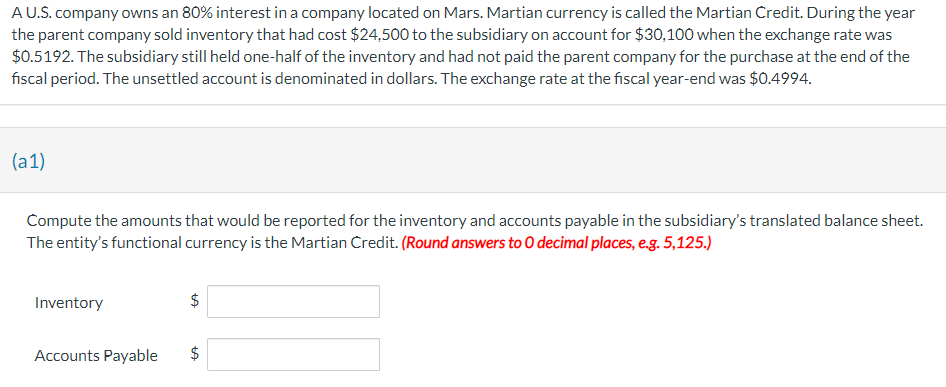A U.S. company owns an 80% interest in a company located on Mars. Martian currency is called the Martian Credit. During the year
the parent company sold inventory that had cost $24,500 to the subsidiary on account for $30,100 when the exchange rate was
$0.5192. The subsidiary still held one-half of the inventory and had not paid the parent company for the purchase at the end of the
fiscal period. The unsettled account is denominated in dollars. The exchange rate at the fiscal year-end was $0.4994.
(a1)
Compute the amounts that would be reported for the inventory and accounts payable in the subsidiary's translated balance sheet.
The entity's functional currency is the Martian Credit. (Round answers to O decimal places, e.g. 5,125.)
Inventory
Accounts Payable
$
$